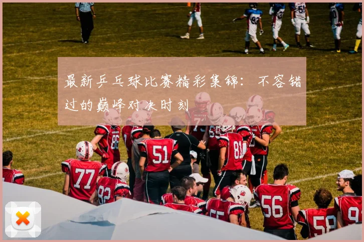 最新乒乓球比赛精彩集锦：不容错过的巅峰对决时刻
